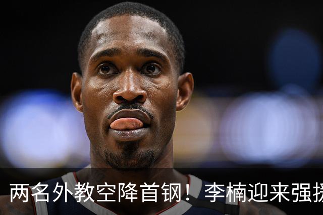 两名外教空降首钢！李楠迎来强援，广东三冠功臣重返，新赛季稳了