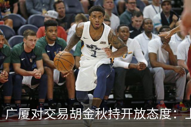 广厦对交易胡金秋持开放态度：上海男篮希望大；山西男篮全力争取，葛昭宝为此放弃顶薪