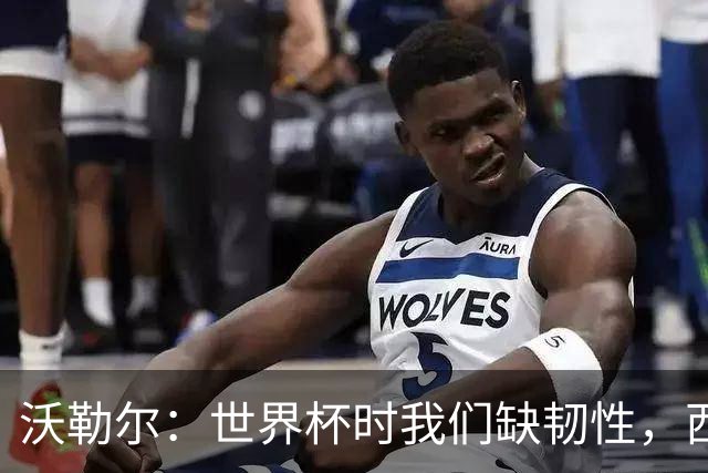 沃勒尔：世界杯时我们缺韧性，西班牙最突出优势之一就是防守