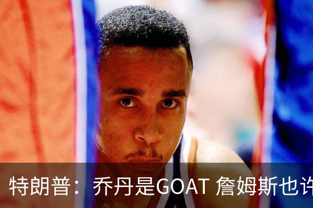 特朗普：乔丹是GOAT 詹姆斯也许是种族主义者 或者他只是不喜欢我