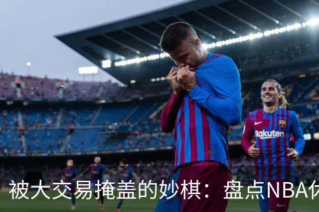 被大交易掩盖的妙棋：盘点NBA休赛期五大低调运作